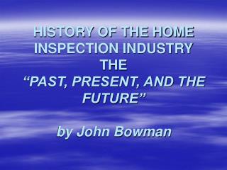  HISTORY OF THE HOME INSPECTION INDUSTRY THE PAST, PRESENT, AND THE FUTURE by John Bowman 