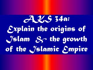  AKS 34a: Explain the roots of Islam the development of the Islamic Empire 